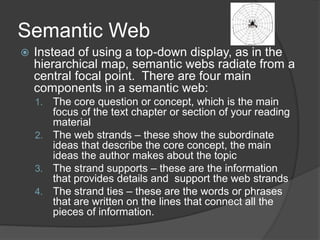 Semantic Web
 Instead of using a top-down display, as in the
hierarchical map, semantic webs radiate from a
central focal...
