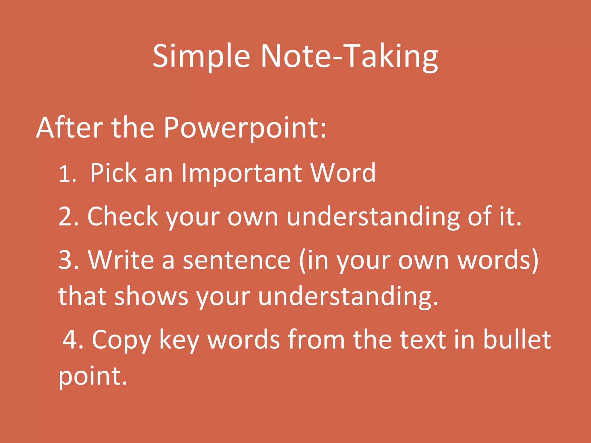 Simple Note-Taking After the Powerpoint: 1.  Pick an Important Word 2. Check your own understanding of it.  3. Write a sentence (in your own words) that shows your understanding. 4. Copy key words from the text in bullet point. 