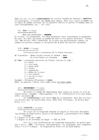 Dans ces cas, e t ceci indépendamment du c r i t è r e "nombre de témoins", numéroter 
l e s principaux, e t é t a b l i r une fhhe pour chacun. Pour ceci, noter en clair sur 
l a ligne de numéro attribué sur l a quantité choisie e t porter l e numéro dans l a 
case correspondante (ex. : 2/3 (2) ) . 
2.9. DATE - 8 cases 
Date non disponible : egft9ek 
Si l a date e s t disponible, l e s deux premières cases contiennent l e quantième 
du jour, l e s deux suivantes l e numéro du mois e t l e s quatre dernières, l'année 
(ex. ler février 1978 = 01021978). Si l a date est partiellement connue, on 
codera l e s p a r t i e s connues e t on mettra des k pour les p a r t i e s inconnues. 
2.10. HEURE! - 5 cases 
Utilisation des 5 caractères de l a façon suivante : 
a) 4 premiers : Heure locale suivant l e format : hhmm 
Si c e t t e heure e s t inconnue : %kfk 
b) 5ème : estimation grossière de l'heure suivant l e code : 
M = matin 
V = vers midi 
P = après midi 
S = soirée 
C = crépuscule 
D = début de l a nuit 
Z = vers minuit 
F = f i n de l a nuit 
L = aurore 
Exemple : 20 heures 40 minutes = 2040D 
Donc, en général, l'heure sera codée selon l e s deux modes. 
2.11. DEPARTEMENT - 2 cases 
On mettra l e numéro du département dans lequel se trouve l e l i e u de 
l'observation. Exemple : Haute-garonne = 31. Si l'information n ' e s t pas dispo-nible, 
on mettra +* 
Si l'observatiori a été f a i t e hors de l a métropole, dans les t e r r i t o i-res 
d'outre mer, on mettra deux zéros (00). Pour l'étranger, on mettra deux 
point (. .) . 
2.12. LONGITUDE - 4 cases 
-- -- 
Il s ' a g i t de l a longitude mesurée en degrés e t fractions décimales 
(au dixième de degré p r è s ) , à p a r t i r de Greenwich , positivement vers l'Est. 
Exemple : 
+ 2 degrés e t 15 mn = +O22 
- 2 degrés e t 25 centièmes de degré = -022 ou 3578 
S ' i l n'y a pas d'information de longitude disponible, on mettra qua-tre 
% (%*-). NOTA : en France métropolitaine, l e s longitudes sont comprises 
entre - 9 e t + 9 degrés. La longitude de Paris e s t de 2,33 degrés. 
 