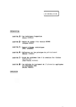 ( S O M M A I R E 1 
CHAPITRE 1 - Les techniques d' expertise 
(Alain ESTERLE) 
CHAPITRE 2 - Règles de codage (4ème version GEPAN) 
(Jacques DUVAL) 
CHAPITRE 3 - Rapport d'études statistiques 
(Paul LEGENDRE) 
CHAPITRE 4 - Réflexions sur les principes du pré-traitement 
(Manuel JIMENEZ) 
CHAPITRE 5 - Etude des problèmes liés à la création d'un fichier 
inf omtique 
(Jean-Pierre ROSPARS) 
CHAPITRE 6 - Les méthodes de traitement de 1' infomtion appliquées 
aux phénomènes OVNI 
(Michel MARCUS 1 
CONCLUSION 
 