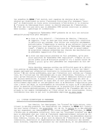 les enquêtes du GEPAN l'ont montré, sont capables de résister à des tests 
sévères qui établissent au moins l'existence historique d'un évènement "anor-mal" 
et établiraient en toute autre circonstance (c'est-à-dire si le stimulus 
à l'origine du témoignage était connu) la réalité physique de l'observation. 
Il n'est dès lors pas exclu que le phénomène OVNI puisse constituer un phéno-mène 
nouveau : spécifique et irréductible. 
L'expression "phénomène OVNI" présente de ce fait une certaine 
ambiguité puisqu'elle peut désigner : 
ou bien un fait objectif : l'existence de témoins, l'émission 
de rapports. C'est ce sens que nous avons retenu pour construire 
la définition qui précéde. Pour éviter une confusion extrêmement 
préjudiciable, l'expérience le montre, à une réflexion claire sur 
ces questions, nous qualifierons ce fait de "phénomène OVNI empi-rique". 
L'emploi du singulier est justifié par le grand nombre 
de propriétés communes présentées par chacune des manifestations 
du phénomène (apparition d'un témoin) ; 
ou bien une explication possible du fait précédent, qu'on peut 
alors qualifier de "phénomène OVNI explicatif". L'emploi du sin-gulier 
prête alors à discussion puisqu'il n'y a aucune raison de 
penser a priori qu'un seul phénomène est responsable du fait em-pirique. 
Cette dernière remarque soulève une difficulté quant à la défini-tion 
précise du phénomène OVNI empirique : doit-on ou non y inclure les témoi-gnages 
expliqués par affabulation consciente ou inconsciente et par mésinterpré-tation 
? Il est certes préférable, pour que l'attention soit centrée sur l'essen-tiel, 
de n'inclure que les témoignages peu ou pas réductibles. Toutefois, il est 
clair qu'une évaluation rigoureuse de chaque cas est et demeurera difficile pour 
des raisons matérielles. A chaque instant, le phénomène empirique est donc un 
ensemble hétérogène comportant un noyau dont on sait positivement qu'il est très 
difficilement explicable et une périphérie dont on a déterminé l'explication pré-cise 
; entre les deux, un sous-ensemble se rattachant au noyau ou à la périphérie 
selon la quantité d'informations disponibles et la possibilité d'une explication. 
Pour des raisons méthodologiques, un examen comparatif de l'ensemble des cas ex-pliqués 
ou non semble indispensable en l'état actuel de nos connaissances. Ainsi, 
considérons nous dans ce qui suit le phénomène empirique au sens large. 
1.3. L'ETUDE SÇIENTIFIQUE DU PHENOMENE 
Les témoins, les témoignages, les "traces" de toute nature, cons-tituent 
la matière première, les observables, sur lesquels le GEPAN doit travail-ler 
pour tenter d'établir les propriétés et, de là, la nature du ou des phénomè-nes 
qui engendrent ces témoignages et ces traces allégués. En pratique, le GEPAN 
n'étudie pas un phénomène conjectural (tels que les "soucoupes volantes" par ex.) 
mais un phénomène réel qui tient à l'existence expérimentalement certaine de té-moins 
et de "traces". Il convient donc de bien distinguer les phénomènes observa-bles 
(témoins, traces, etc ...) qui sont du domaine de l'observation et de l'expé-rimentation, 
observation et expérimentation destinées à recueillir des données 
aussi diverses, complètes que possible sur ces observables, et les phénomènes ex- 
 