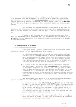 Les témoins peuvent communiquer leur observation sous forme 
d'un document écrit par eux-mêmes, ou la confier à un rapporteur quelconque 
qui en assure la rédaction. Un document primaire est ainsi engendré. On note-ra 
que les enregistrements d'interview sur bandes magnétiques, les films, les 
photos, les relevés peuvent également être considérés comme des documents pri-maires. 
Tout document qui ne résulte pas d'un entretien direct avec un 
témoin ou qui fait preuve d'une utilisation quelconque d'un document primaire 
(par citations, traduction, résumé, analyse, etc ...) est un document secondai- 
-re. 
D'après ce qui précéde, une entrée du fichier peut donc être 
soit une manifestation du phénomène, soit une observation par un témoin ou un 
graupe de témoins dépendants, soit enfin un document faisant état d'un ou plu-sieurs 
témoignages. 
L'analyste peut-il prendre la manifestation du phénomène comme 
entrée du fichier ? C'est impossible pour deux raisons : 
- la première, fondamentale, est qu'il est généralement difficile 
d'établir que différents témoins ou groupes de témoins indépen-dants 
et séparas dans l'espace ou le temps ont observé un seul 
et même phénomène. Le problème ne doit pas être supposé résolu 
avant la création du fichier. C'est au contraire le fichier préa-lablement 
constitué qui devrait permettre de le résoudre ; 
- la seconde raison est d'ordre pratique : dans nombre d'études, 
les témoignages s'avèreront plus inbéressants en eux-mêmes que 
le phénomène. Supposons par exemple, que l'analyse révèle qu'une 
série d'observations est due à une rentrée de satellite. Ce n'est 
évidemment pas la rentrée de satellite qui sera l'objet de nos 
études, mais le nombre et la répartition géographique des témoins, 
ainsi que les descriptions indépendantes qu'ils donneront du même 
évènement. 
Les témoignages d'un témoin ou d'un groupe de témoins dépendants 
peut-il constituer une entrée ? Non encore, et pour deux raisons : 
- la première est que le(s) tém~in(s)~/~~t~udolnineeu rà plusieurs 
documents primaires qui peuvent être partiellement contradictoires. 
Or, il ne faut pas demander au codeur de confronter des documents 
et de choisir la version qui lui paraît la meilleure, car un tel 
choix pourrait se révèler subjectif. La révélation de ces contra-dictions 
sera au contraire l'une des tâches de l'analyse que l'on 
pourra effectuer à partir du fichier ; 
- la seconde raison est que le document primaire n'est pas toujours 
entre les mains du GEPAN : il faut donc se contenter de documents 
secondaires (du moins provisoirement). 
 