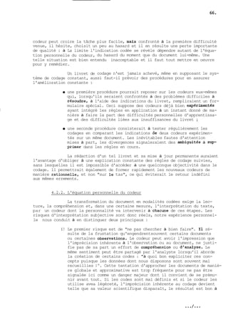 codeur peut croire la tâche plus facile, maLs confronté à la première difficulté 
venue, il hésite, choisit un peu au hasard et il en résulte une perte importante 
de qualité : à La limite l'indication codée se révèle dépendre autant de l'équa-tion 
personnelle du codeur, du hasard du moment que du document lui-même. Une 
telle situation est bien entendu inacceptable et il faut tout mettre en oeuvre 
pour y remédier. 
Un livret de codage n'est jamais achevé, même en supposant le sys-tème 
de codage constant, aussi faut-il prévoir des procédures pour en assurer 
l'amélioration constante : 
a une première procédure pourrait reposer sur les codeurs eux-mêmes 
qui, lorsqu'ils seraient confrontés à des problèmes difficiles à 
résoud~e, à l'aide des indications du livret, rempliraient un for-mulaire 
spécial. Ceci suppose des codeurs déjà bien exporimentés 
ayant intégré les règles en application à un instant donné de ma-nière 
à faire la part des difficultés personnelles d'apprentissa-ge 
et des difficultés liées aux insuffisances du livret ; 
une seconde procédure consisterait à tester régulièrement les 
codages en comparant les indications de deux codeurs expérimen-tés 
sur un même document. Les inévitables fautes d'attention 
mises à part, les divergences signaleraient des ambiguités à sup-prher 
dans les règles en cours. 
La rédaction d'un tel livret et sa mise à jour permanente auraient 
l'avantage d'obliger à une explication constante des règles de codage suivies, 
sans lesquelles il est impossible d'accéder à une quelconque objectivité dans le 
codage. 11 permettrait également de former rapidement les nouveaux codeurs de 
manière rationnelle, et non "sur le tas", ce qui éviterait le retour indéfini 
aux mêmes errements. 
4.2.2. L'équation personnelle du codeur 
La transformation du document en modalités codées exige la lec-ture, 
la compréhension et, dans une certaine mesure, l'interprétation du texte, 
par un codeur dont la personnalité va intervenir à chac-me de ces étapes. Les 
risques d'interprétation subjective sont donc réels, notre expérience personnel-le 
nous conduit à en distinguer deux principaux : 
1) Le premier risque est de "ne pas chercher à bien faire". Il ré-sulte 
de la frustation qu'engendrentsouvent certains documents 
ou certaines observatiom. Le codeur peut avoir l'impression que 
l'imprécision inhérente à l'observation ou au document, ne justi-fie 
pas de sa part un effort de compréhension ou d-'analyse. Le 
même sentiment peut être partagé par l'analyste lorsqu'il aborde 
la création de certains codes : "à quoi bon expliciter ces con-cepts 
puisque les données dont nous disposons sont souvent mal 
recueillies !". Cette tentation d'approcher les documents de maniè-re 
globale et approximative est trop fréquente pour ne pas être 
signalée ici comme un danger majeur dont il convient de se prému-nir 
avant tout. Si les codes sont mal définis et si le codeur les 
utilise avea légèreté, l'imprécision inhérente au codage devient 
telle que sa valeur scientifique disparaît, le résultat est bon à 
 