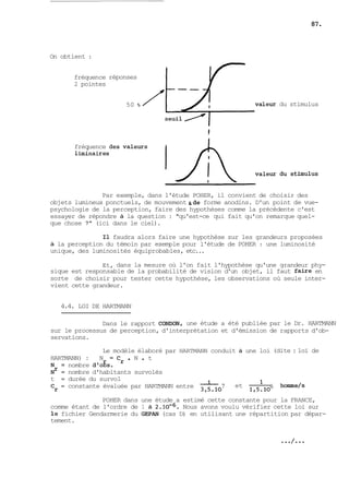 On obtient : 
fréquence 
2 pointes 
fréquence 
réponses 
50 % du stimulus 
Par exemple, dans l'étude POHER, il convient de choisir des 
objets lumineux ponctuels, de mouvement &de forme anodins. D'un point de vue-psychologie 
de la perception, faire des hypothèses comme la précédente c'est 
essayer de répondre à la question : "qu'est-ce qui fait qu'on remarque quel-que 
chose ?" (ici dans le ciel). 
Il faudra alors faire une hypothèse sur les grandeurs proposées 
à la perception du témoin par exemple pour l'étude de POHER : une luminosité 
unique, des luminosités équiprobables, etc... 
Et, dans la mesure où l'on fait l'hypothèse qu'une grandeur phy-sique 
est responsable de la probabilité de vision d'un objet, il faut faire en 
sorte de choisir pour tester cette hypothèse, les observations où seule inter-vient 
cette grandeur. 
4.4. LOI DE HARTMANN 
Dans le rapport CONDON, une étude a été publiée par le Dr. HARTMANN 
sur le processus de perception, d'interprétation et d'émission de rapports d'ob-servations. 
Le modèle élaboré par HARTMANN conduit à une loi (dite : loi de 
HARTMANN) : N = Cr . N . t 
N = nombre d'ogs. 
N~ = nombre d'habitants survolés 
t = durée du survol 
Cr = constante évaluée par HARTMANN entre 7 et - l 6 homme/s 
3,5.10 1,5.10 
POHER dans une étude a estimé cette constante pour la FRANCE, 
comme étant de l'ordre de 1 à 2.10-~. Nous avons voulu vérifier cette loi sur 
le fichier Gendarmerie du GEPAN (cas D) en utilisant une répartition par dépar-tement. 
 