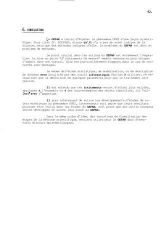 Le GEPAN a choisi d'étudier le phénomène OVNI d'une façon scienti-fique. 
Pour citer JP. ROSPARS, disons qu'il n'y a pas de sujet indigne de la 
science, mais que des méthodes indignes d'elle. Le problème du GEPAN est donc un 
problème de méthodes. 
Le point crucial dans les actions du GEPAX est évidemment l'exper-tise. 
La mise au point "d'instruments de mesure" semble nécessaire pour relayer 
l'expert dans son travail. Cela est particulièrement frappant dans le cas de con-tactés 
avec messages. 
La menée del'étude statistique, de modélisation, ou de description 
de données sera facilitée par des outils informatiques faciles à utiliser, ne né-cessitant 
que la définition de quelques paramètres pour que le traitement soit 
réalisé. 
Il est entendu que ces traikements seront d'autant plus validés, 
appliqués à l'ensemble ou à des sous-ensembles des objets identifiés, ils "col-lentWavec 
1 ' expertise. 
Il sera intéressant de suivre les développements d'études de SU-jets 
extérieurs au phénomène OVNI, intéressants soit parce que leurs résultats 
pourront être inclus dans les études du GEPAN, soit parce que des outils nouveaux 
seront développés et auront leur place au GEPAN. 
Dans le même ordre d'idée, des tentatives de formalisation des 
étapes de la méthode scientifique, seraient utiles pour le GEPAN dans d'éven-tuels 
discours épistémologiques. 
 
