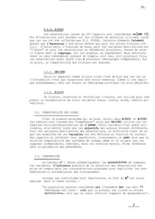 256 observations issues de 207 rapports sont considérées ~~[GM7P91 . 
Peu d'indications sont données sur les critères de sélection utilisés, sinon 
que les cas ont été collectés par P.J. ZIGUEL. Certains éléments laissent 
penser que l'épuration a été moins sévère que pour les autres fichiers (cf. 
3.3.). D'autre part, l'indiuidu de base, pour les variables descriptives est 
"l'objet" et pour les observations en dénombrant plusieurs, chacun de ceux-ci 
figure dans le comptage. Sur les graphes, se superposent deux résultats 
(avec ou sans redondance) prenant en compte, soit une, soit plusieurs fois, 
les observations ayant donné lieu à plusieurs témoignages indépendants. Sur 
ce point, la compatibilité des fichiers est assurée. 
3.1.3. GN(188) 
Celui-ci apparaît comme le plus riche c'est à dire que les cas où 
l'information n'est pas disponible sont moins nombreux. Comme il est expli-qué 
précédemment, seul est retenu le témoignage prinnipal (le plus détaillé). 
3.1.4. A(113) 
Ce fichier, constitué et vérifié par l'auteur, est utilisé pour com-pléter 
la documentation de trois variables (heure locale, durée, témoins po-tentiels). 
3.2. COMPATIBILITE DES CODES 
C'est le premier problème qui se pose. Ainsi, dans M(825) et R(256) 
les témoins sont classés par "compétence" alors que ~~(188ut)il ise les ca-tégories 
socio-professionnelles de l'INSEE. Cette variable n'est guère uti-lisable, 
elle montre juste que les objetAifs des auteurs étaient différents. 
Pour les variables descriptives des observations, la difficulté vient de ce 
que les modalités de ces ~ariables ont été définies en fonction du contenu 
des rapports et reflétent leur imprécision. Inversement, on pe~td ire que la 
relative compatibilité des systèmes de codage, même si on ne peut pas les 
supposer indépendants, témoigne, dans une certaine mesure, d'une cohérence 
dans la perception des phénomènes. 
3.3. COMPARAISON 
Le tableau no 1 donne schématiquement les possibiiFtés de comparer 
les variables. i influence possible de la sélection des observations est 
prise en compte dans les interprétations proposées pour expliciter les res-semblances 
ou dissemblances des histogrammes. 
Lorsque les similitudes sont importantes, le test du xS est alors 
employé dans le cadre suivant : 
"la population parente considérée est l'ensemble des cas dont le 
témnignage est connu : sokt par la presse, les livres ou revues 
spécialisées, soit par un canal officiel (rapport de gendarmerie) ". 
. . ./. . . 
 