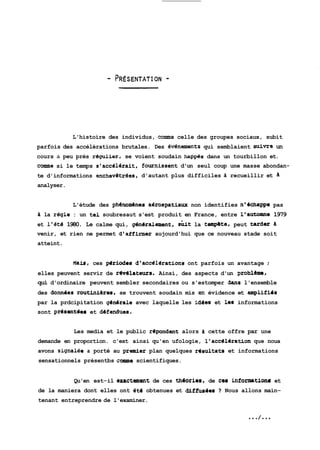 L'histoire des individus, connne celle des groupes sociaux, subit 
parfois des accélérations brutales. Des évBnements qui semblaient %ivre un 
cours à peu près régulier, se voient soudain happes dans un tourbillon et. 
cornone si le temps s'accélérait, fournissent d'un seul coup une masse abondan-te 
d'informations enchevétr&es, d'autant plus difficiles d recueillir et 
analyser. 
L'étude des phénomhes aOrospatiaux non identifies n'dchappe pas 
d la régla : un tel soubresaut s'est produit en France, entre l'a~+cmne 1979 
et l'éte 1980. Le calme qui, g6n&alament, shit la tete, peut tarder d 
venir, et rien ne permet d'affirmer aujourd'hui que ce nouveau stade soit 
atteint. 
Mais, ces pdriodes d1accé16rations ont parfois un avantage ; 
elles peuvent servir de rbvdlateurs. Ainsi, des aspects d'un problame, 
qui d'ordinaire peuvent sembler secondaires ou s'estomper 3ans l'ensemble 
des do~desro utiniéres, se trouvent soudain mis en évidence et amplifido 
par la prdcipitation gdndrale avec laquelle les idees et les informations 
sont pr6santdes et ddfendues. 
Les media et le public rdpondent alors d cette offre par une 
demande en proportion. c'est ainsi qu'en ufologie, l'acc6lbration que noua 
avons signalee a porté au premier plan quelques rdsultats et informations 
sensationnels présentbs conme scientifiques. 
Qu'en est-il exactement de ces th6ories, de ces info~tionr et 
de la maniera dont elles ont dtd obtenues et diffusles 7 Nous allons main-tenant 
entreprendre de l'examiner. 
 