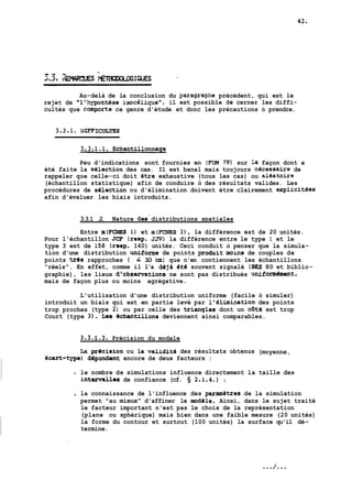 Au-delà de la conclusion du gparagrapne précédent, qui est le 
rejet de "l'aypothèse isocélipe", il est possible àe cerner les diffi-cultés 
que comporte ce genre d'étude et donc les précautions à prendre. 
Peu d'indications sont fournies en (FUM 79) sur la façon dont a 
été faite la selection des cas. Il est banal mais toujours ngcessaire de 
rappeler que celle--ci doit étre exhaustive (tous les cas) ou aleatoire 
(échantillon statistique) afin de conduire à des résultats valides. Les 
procédures de selection ou d'élimination doivent étre clairement explicitees 
afin d'évaluer les biais introduits. 
3.3.1 .2. Nature des- distributions spatiales 
Entre m(FCNES 1) et m(FCNES 3), la différence est de 20 unités. 
Pour l'échantillon JCF (resp. JJV) la différence entre le type 1 et le 
type 3 est de 158 (resp. 160) unités. Ceci conduit à penser que la simula-tion 
d'une distribution uniforne de points groduit mous de couples de 
points trds rapproches ( L 10 !an) que n'en contiennent les échantillons 
"réels". En effet, comme il l'a déja 4th souvent signalé (BES 80 et biblio-graphie), 
les lieux d'obsarvations ne sont pas distribués uniformdment, 
mais de façon plus ou moins agrégative. 
L'utilisation d'une distribution uniforme (facile à simuler) 
introduit un biais qui est en partie levé par l'hlimination des points 
trop proches (type 2) ou par celle des trianqles dont un cdté est trop 
Court (type 3). Les echantillons deviennent ainsi comparables. 
3.3.1.3. Précision du modale 
La pr6cision ou la'validité des résultats obtenus (moyenne, 
Gcart-type) dépmdemt encore de deux facteurs : 
- le nombre de simulations influence directement la taille des 
int~allead e confiance (cf. 2.1.4.) ; 
. la connaissance de l'influence des psrametres de la simulation 
permet "au mieux" d'affiner le modele. Ainsi, dans le sujet traité 
le facteur important n'est pas le choix de la représentation 
(plane ou sphérique) mais bien dans une faible mesure (20 unités) 
la forme du contour et surtout (100 unités) la surface qu'il dé-termine. 
 