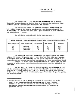 Les calnils de J.F. Gilles ont ét6 recommenc6s par M. Maurice 
hat te la in* et publiir par ce dernier dans un livre dont la traduction fran- 
Gaise s'intituie "Les messagers du Cosmos" (Ed. Laffont). 
Ces calculs utilisent les mames raisonnements gdom6triques que 
J.F. Gilles (6galit6 des arcs de grand cercle à une incertitude pras) et 
s'appliqcmt à l'échantillon note J.B.G. pour la France et à un dchantil- 
Lon américain de 76 points. 
Les resultats sont present6s de la façon suivante : 
Nbre de points 
Des rdsultats sont aussi donnds poux des réductions de ces &chan-tillons 
76 
76 
76 
(66 points, 56 points, etc...) mnLS il n'est fait nuile part mantion 
de la façon dont ont dté effectuees les (OU la 7) simulations (nombre de ti-rages 
aléatoires, contour, et surface des modales de France et des Etats-Unis) 
De plus, il n'est fourni aucune estimation de L'&art type. En con-séquence 
de quoi, aucune signification statistique ne peut atre allouie d ces 
r8sultats. 
l 
''Nombre moyen de triangles isocèles obtenus avec 2 ordinateurs différents" 
Par ailleurs, M. Chatelain nous fit parvenir son programme de cal-cul 
des triangles sph6riques et ses tests "fsocélarité*. L'erreur absolue ad-mise 
est de 1/100 de dagrd d'arc (i-e. 1.11 km pour une Terre sphérique de 
40 000 !un de circonfirencede~randcercle).Aucune Blinination de points agr6gis 
n'y était effectuée. 
2 Maurice Chatelain est un français résidant et travaillant aux Etats 
unis. 11 est connu des milieux ufologiques car il peut s'honorer 
(corne J.F. Gilles) de certaines références scientffiques (il tra-vailla 
pour la NASA au probl&me des transmissions d l'occasion du 
programme APOLLO) . 
Californie 
419 
133 
96 
Type de points 
Français 
Américains 
Aléatoire 
New Jersey 
41 7 
133 
98 
Moyenne 
418 
133 
91 
 