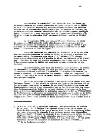 Ces enquates "a.poateriorin ont permis de jeter les bases des 
methodes d'enquites qui furent présentées au Consefl Scientifique du =AN, 
en juin 1978, Celui-ci exprima son approbation générale quant aux m4thodes 
suivies tout en recoimnandant explicitement que les enquetes se limitent dé-sormais 
aux cas tres recents, restriction qui fut systématiquement appliquee 
depuis. Tow ces faits aunt rapportés dans la Plaquette d'information :"Le 
GEPAN et l'itude du ph6nomène OVNP largment dîffusée 1 prtir de fevrier 
1979. 
La 12 septembre 1978, une réunion ei~tlieu d Toulouse, aii cO=s 
de laquelle le GEPAN pr4senta cette m4thodologie aux groupements privés 
d16tudes ufologiques et distribua d cette occasion le rapport redig4 d par-tir 
d'une de ces enpuates effectuêe durant le premier semestre de la m?dne 
ann4e. 11 s'agissait du "cas de ~u~o.n' " 
Certaines personnes ont reBtudfd cette observation et en ont tire 
des conclusions diff4tentes de celles âu GEPAN. Le texte qui s'ensuivit fut 
larg-t publie (Inforespace iiors Sirie na 3 - d4cembre 1979) donnant 
ainsi a cette observation et a l'hnqu8te da GEPAN, une publicitd qu'il n'avait 
pas - cherchh. Ce texe fut ensuite abonàanment repris pour servir de base 
d des attaques contze le GEPRN, ses actfvitis et même le priscipe de son 
existence. 
Nalheureusanent, dans tous les Qczmrnts ainsi produits, on retrou-ve 
abondament les mbes ddfauts que ceux que nous avons signalds dans La 
litteature ufologique classique : l'omission, l'fnterpr6tation abusive, le 
procas d'intention, les affirmations non fond6esr l'usage de l'implicite. ... 
11 suait trop long d'en faire 1s datail exhaustif. Nous en donnerons shpla-ment 
quelques exemples. 
Certaines critiques concernant l'analyse du cas de Lupn, sont par-faitamuit 
fondees : il est abusif de prendre pour itablie une distance qui ne 
fut qu'estiade, sans point de rep8re. Il est abusif de déduire une forma tri-diaui1ionMlle 
à partir d'une observation qui ne fut faite que dans una direc-tion 
Ibidimensionnelle). Enfin, on ne peut négliger la pr6senca de la Lune 
dans la direction approximative du phânomène lumineux au ddbut de l'observetion. 
La description de ce phénomène ne correspond absolment pas h celle de la Lune, 
mais celle-ci peut iclafrer indirectmnent des nuages bas (il travers d'autres 
nuages plus ilevds), Leur donnant un 4clat blancMtre mlt. L'un d'entre nous a 
de la route - à hauteur d'un panneau signal6tjque. Cette masse, en 
forme de deux soucoupes l'une sur l'autre, avait la partie supérieure éclai-rée, 
I La 9.2.76, 2.h 5 mn, 6 personnes observent "une masse énorme, ed bordure 
elle a traversé la chtnissée à une certaine hauteur pour disparaître 
directicn Ouest". "L'engin se trouvait 2 une cinquantaine de mètres de nous, 
lbgèrement sur la droite de la chrnissée. immobile, à hauteur d'arbre... 
Nous sommer restés,loin d'être rassurés, 2 à 3 mn sur place. .. Il est parti 
doucement, montant en diagonale en direction des Sables d'9lonne.. . " 
(PV de la Gendarmerie locale). 
 