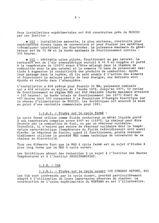 Deux installations expérimentales ont été construites près de MOSCOU 
par cet Institut : 
'e -U02 : installation maquette, la plus ancienne, construite pour 
expérimenter divers types de conversions et pour étudier les matériaux 
(céramiques) constituant les électrodes. La puissance maximale du géné-rateur 
est de 75 KW et la durée maximale de fonctionnement continu : 
300 heures. 
0 -U25 : véritable usine pilote, fonctionnant au gaz naturel. Le 
carburant est de l'air atmosphérique enrichi à 40 % en oxygène et porté 
à la température de 1200°C avant d'être mélangé dans la chambre de 
combustion avec le gaz naturel et la semence (à base de potassium) des-tinée 
à augmenter la conductivité des produits de combustion. Après 
leur passage dans la tuyère, où ils sont soumis à l'action des aimants 
et fcurnissent la majeure partie de leur énergie, ces derniers sont 
épurés et rejetés dans l'atmosphère. 
L'installation a été prévue pour fournir 25 MW, puissance nominale 
qui a été atteimte au milieu de l'année 1976. Jusqu'en 1977, 60 cycles 
de fonctionnement en régime MHD ont été réalisés (durée maximale atteinte 
= 100 heures). La durée totale de fonctionnement (en 1977) était de 
400 heures dont 200 consacrées à la fourniture d'énergie électrique sur 
le réseau d'alimentation de MOSCOU. Les Soviétiques ont annoncé la mise 
au point d'une centralle commerciale pour 1981. 
.1...3...A...2... ..-. .E.t..u.d.e.s. ..s.u.r. .l e cyc-l-e- -f-e-r-m-é- : 
Le cycle fermé utilise comme fluide conducteur un métal liquide porté 
à une température comprise entre 800° et 1150°C. La chaleur peut être 
fournie par la combustion de fuel, ou par un réacteur nucléaire. 
Toutefois, il n'existe pas encore de réacteur nucléaire dont la tempé-rature 
caractéristique (température du fluide refroidisseur) soit aussi 
élevée. Le réacteur de fusion, quand il fonctionnera, pourra vraisem-blablement 
utiliser le procédé MHD comme technique de conversion de sa 
chaleur en électricité. 
Tous ces éléments font que la MHD à cycle fermé est un sujet d'études à 
plus long terme que la MHD à cycle ouvert. 
Les Soviétiques mènent des recherches à ce sujet à l'Institut des Hautes 
Températures et à l'Institut KRZHIZHANOVSKY. 
1.3.B. - USA 
Les USA sont intéressés par le cycle ouvert, procédé particulièrement 
adapté 2 l'utilisation de leurs importantes réserves de charbon. La 
construction de l'usine expérimentale du MONTANA en est l'illustration. 
 
