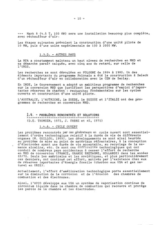 --- Mark 8 (4.5 T, 100 KW) sera une installation beaucoup plus complète, 
avec réchauffeur d'air. 
Les étapes suivantes prévoient la construction d'une unité pilote de 
10 MW, puis d'une usine expérimentale de 100 à 2000 MW. 
1.3.D. - AUTRES PAYS 
La RFA a constamment maintenu un haut niveau de recherches en MHD et 
sa démarche paraît calquée, avec cinq ans de retard, sur celle de 
l'URSS. 
Les recherches se sont déroulées en POLOGNE de 1964 à 1980. Un des 
éléments importants du programme Polonais a été la construction à Swieck 
d'un réchauffeur d'air en collaboration avec le CEN de Saclay. 
En INDE, le Gouvernement a adopté un ambitieux programme de recherches 
sur la conversion MHD que justifient les perspectives d'emploi d'impor-tantes 
réserves de charbon : recherches fondamentales sur les cycles 
ouverts et construction d'une unité pilote. 
L'AUSTRALIE, l'AUTRICHE, la SUEDE, la SUISSE et l'ITALIE ont des pro-grammes 
de recherches en conversion MHD. 
1..,.4.,. .-. ..P.R.O.B.L.È.M..E.S. .R..E.N.C.O.N.T..R.É.S. .E..T. .S.O.L.U TIONS 
(D.E. THOMSEN, 1972, J. FABRE et al, 1971) 
1.4.A. - CYCLE OUVERT 
Les problèmes rencontrés par ces générateurs en cycle ouvert sont essentiel-lement 
d'ordre technologique relatif à la durée de vie de différents 
organes (M. GUILLOU, 1969). Les développements se sont ainsi heurtés 
au problème de mise au point de matériaux réfractaires, à la conception 
, d'électrodes ayant une durée de vie accept?b!e, au recyclage de la se-mence 
alcaline, etc. Ce sont ces difficultes technologiques qui ont 
conduit de nombreux pays occidentaux à cesser l'effort de recherche 
en MHD de conversion (FRANCE, GRANDE BRETAGNE, HOLLANDE) dans les années 
69/70. Seuls les américains et les soviétiques, et plus particulièrement 
ces derniers, ont continué cet effort, motivés par l'existence chez eux 
de réserves importantes d'énergie fossile (charbon aux USA et gaz na-turel 
en URSS). 
Actuellement, l'effort d'amélioration technologique porte essentiellement 
sur la diminution de la corrosion et de l'érosion des chambres de 
combustion et des électrodes. 
Ainsi, llAVCO développe aux USA un système de vaporisation continue de 
zirconium liquide dans la chambre de combustion qui recouvre et protège 
les parois de la chambre et les électrodes. 
 