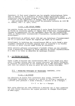 Cependant, il faut aussi signaler que les progrès technologiques faits 
dans le domaice de la productiün de forts champs magnétiques supra- 3 
conducteurs dans de grands volumes (6 Tesla dans plusieurs dizaines de m 
aiitorisent le DOE (Department of Energy, USA) à projeter 
des centrales MHD en cycle ouvert de puissance unitaire de 1000 MW 
(J. PERROT, 1981 - E. LEVI, 1978). 
1 . 4 . B . - LES CYCLES FERMES 
Les espoirs fondés sur les générateurs à cycle fermé fonctionnant avec 
un fluide de conversion gazeux et régine hors d'équilibre thermodynamique 
(plasma bi-température) ont été rapidement déçus par les instabilités 
liées au déséquilibre (instabilités d'ionisation, instabilités magnéto-acoustiques). 
Ces générateurs se prêtent aussi très mal aux techniques d'ensemencement 
car il y a pollution rapide des organes par dépôt de la semence. 
Actuellement la technique des convertisseurs MHD en cycle fermé a pra-tiquement 
abandonné la filière gazeuse pour se consacrer à la filihe 
utilisant un métal liqvide comme fluide de conversion. 
Cette solution présente actuellement l'intérêt d'être une des possibi-lités 
d'extraction d'énergie du futur réacteur de fusion thermonucléaire 
et a donc à ce titre le caractère de technique d'avenir. 
2. - 4LA FUSION NI!CLEAIRE 
Outre l'idée d'utiliser des convertisseurs MHD à cycle fermé pour récu-pérer 
l'énergie obtenue dans les futurs réacteurs de fusion nucléaire, 
on retrouve les principes et les techniques de la MHD directement impli-qués 
dans les projets de mise au point de cette fusion elle-même. 
2.1.A. - LA FUSION 
Les réactions de fusion font intervenir deux atomes isotopes de 
l'hydrogène (deutérium 1 neutron et 1 proton et tritium 2 neutrons et 
1 proton) pour produire 1 atome d'hélium, 1 neutron et de l'énergie : 
D + T - He + n + énergie 
Mais cette réaction est très difficile à réaliser car il faut surmonter 
les très fortes répulsions des noyaux porteurs de charges électriques 
de même signe. 
 