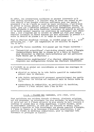 En effet, les interactions nucléaires ne peuvent intervenir qu'à 
très courtes distances ; il convient donc de doter les noyaux du mi-lieu 
réactif d'une énergie cinétique suffisante pour les amener à 
proximité l'un de l'autre au cours de leurs collisions, c'est-à-dire 
de porter le milieu ambiant à une température extrêmement élevse. En 
outre, pour que llop&ation présente un bilan énergétique positif, il 
faut satisfaire à une autre condition concernant la densité du milieu 
et la durée pendant laquelle ces conditions de confinement sont réali-sées 
; elle s'exprime par le critère de LAWSON qui fixe pour chaque 
réaction nucléaire la valeur mimimum que doit atteindre le produit n 1 
entre la densité de plasma n et le temps de confinement T. 
14 
Pour la réaction deutérium-tritium, ce critère exige que n T 2 10 
particules sec. / cm3 une température de 100 millions de degrés 
(OU 10 kev). 
Le pro jetxde fusion contrôlée doit passer par les étapes suivantes : 
--- "faisabilité scientifique" c'est-à-dire obtenir autant d'énergie 
thermonucléaire émise par le plasma qu'il a fallu en fournir 
pour déclencher la réaction (auto-entretenue par les particules 
alpha émises par la réaction) ; 
-- - "démonstration expérimentale" d'un réacteur op6rationnel devant cor-respondre 
aux configurations futures des réacteurs industriels. 
K L'i~térêt de ce projet est considérable en raison des avantages de 
ce type d'énergie : 
sécurité en raison de la très faible quantité de combustible 
présent dans le réacteur, 
0 très faible radioactivité provenant essentiellement des parois 
du réacteur (le tritium est radioactif mais de faible durée de 
vie 1, 
0 surabondance du combustible, en particulier dü deutérium, 
présent à l'état naturel dans l'eau de mer. 
2.1.B. - FILIERE MHD (BAMIERES, 1978 -POST, 1973) 
Pour satisfaire aux critères énoncés ci-dessus, plusieurs solutions 
ont été proposées. La principale (la plus ancienne, la mieux financée, 
et celle qui est à l'heure actuelle la plus proche du but) consiste à 
confiner le plasma dans un champ magnétique. L'autre filière, celle 
du confinement inertiel, ne sera pas ici discutée en détail (elle 
consiste à apporter et très brutalement une grande quantité d'énergie, 
à l'aide de lasers ou de faisceaux d'électrons relativistes, à une 
pastille formée de matériaux combustibles, pour la comprimer très 
fortement et provoquer la fusion). 
 