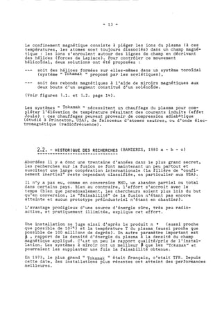 Le confinement magnétique consiste à piéger les ions du plasma (à ces 
températures, les atomes sont toujours dissociés) dans un champ magné-tique 
: les ions s'enroulent autour des lignes de champ en décrivant 
des hélices (forces de Laplace). Pour contrôler ce mouvement 
hélicoïdal, deux solutions ont été proposées : 
--- soit des hélices formées sur elles-mêmes dans un système toroïdal 
(système " Tokamak " proposé par les soviétiques), 
--- soit des rebonds magnétiques à l'aide de miroirs magnétiques aux 
deux bouts d'un segment constitué d'un solénoïde. 
(Voir figures 1.1. et 1.2. page 14). 
Les systèmes " Tokamak " nécessitent un chauffage du plasma pour com-pléter 
l'élévation de température résultant des courants induits (effet 
Joule) : ces chauffages peuvent provenir de compression adiabatique 
(étudié à Princeton, USA), de faisceaux d'.atomes neutres, ou d'onde élec-tromagnétique 
(radiofrécuence). 
Abordées il y a donc une trentaine d'années dans le plus grand secret, 
les recherches sur la fusion se font maintenant un peu partout et 
suscitent une large coopération internationale (la filière de "confi-nement 
inertiel" reste cependant classifiée, en particulier aux USA). 
Il n'y a pas eu, comme en conversion MHD, un abandon partiel ou total 
dans certains pays. Bien au contraire, l'effort s'accroit avec le 
temps (bien que paradoxalement, les chercheurs soient plus loin du but 
qu'en conversion, la "faisabilité" de la fusion n'étant pas encore 
atteinte et aucun prototype préindustriel n'étant en chantier). 
L'avantage prodigieux d'une source d'énergie sûre, très peu radio-active, 
et pratiquement illimitée, explique cet effort. 
Une installation se juge ainsi d'après le produit n T (aussi proche 
que possible de 1014) et la température T du plasma (aussi proche que 
possible de 100 milljons de degrés). Un autre paramètre important est 
p , rapport de la densité d'énergie du plasma à la densité du champ 
magnétique appliqué. C'est un peu le rapport qualité/prix de l'instal-lation. 
Les systèmes à miroir ont un meilleur p que les "Tokamak" et 
pourraient les supplanter une fois la faisabilité obtenue. 
En 1973, le plus grand " Tokamak " était français, c'etait TFR. Depuis 
cette date, des installations plus récentes ont atteint des performances 
meilleures. 
 