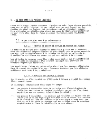 3, - LA MHD DANS LES METAUX LIQU IDES 
Cette voie d'application concerne l'action de très forts champs magnéti-ques 
sur un métal liquide. On peut ainsi exercer des forces sur les 
coulées de métal en fusion. Les techniques qui en découlent peuvent 
être utilisées en métallurgie, ainsi que dans le réacteur surgénérateur 
et peut être même dans le futur réacteur thermonucléaire (BAMIERES, 
1976). 
3.1.A. - MESURE DE DEBIT DE COULEE DE METAUX EN FUSION 
La méthode de mesure avec électrode consiste à placer des électrodes 
dans une direction perpendiculaire au plan défini par le champ magnéti-que 
appliqué orthogonalement à la vitesse du fluide et celle-ci, et 
à mesurer la différence de potentiel qui est reliée à la vitesse. 
Les méthodes de mesures sans électrodes sont basées sur l'entraînement 
par le fluide en mouvement d'un courant appliqué qui provoque une 
réaction magnétiqüe mesurable. 
Les expériences faites en laboratoire ainsi que les mesures effectuées 
dans le chenal de coulée d'un haut fourneau montrent que les méthodes 
utilisées sont tout à fait valables. 
3.1.B. - POMPAGE DES METAUX LIQUIDES 
Aux Etats-Unis, l'université de l'Illinois à Urbana a étudié les pompes 
électromagnétiques. 
On distingue actuellement deux types de pompes : 
--- les pompes à conduction dont le principe est l'accélération du 
fluide par les forces de Laplace produites par action d'un champ 
magnétique sur un courant injecté dans le métal ; 
--- les pompes à induction : le courant qui traverse le fluide est ici 
induit par un champ magnétique variable dans le temps. L'aluminium 
et le sodium qui ont une conductivité électrique élevée sont les 
plus aptes à ce genre de pompage qui est utilisé dans le réacteur 
surgénérateur et dans la métallurgie de ces métaux. 
 