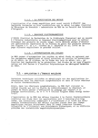 3.1.C. - LA PURIFICATION DES METAUX 
L'application d'un champ magnétique peut aussi servir à séparer des 
impuretés isolantes ou plus conductrices que le métal lui-même (Institut 
de Mécanique de Grenoble - Laboratoire de MHD de la Faculté des Sciences 
d'Avignon). 
3.1.D. - BRASSAGE ELECTROMAGNETIQUE 
L'IRSID (Institut de Recherches de la Sidérurgie Française) met en oeuvre 
à l'échelle industrielle un brasseur électromagnétique pour le refroi-dissement 
des produits de coulée longs. Cette méthode permet d'obtenir 
une amélioration importante de la finesse de grain des produits obtenus. 
Les figures 1.4. et 1.5. (tirées de J. DELASSUS et al, 1979) de la 
page sxivante explicitent le procédé utilisé. 
3.1.E. - AUTOMATISATION DES COULEES 
La MHD permet d'automatiser les coulées du métal fondu en agissant sur 
les paramètres magnétiques et ainsi autoriser en continu la surveillan-ce 
du débit, de la vitesse, de la forme des jets de métal, etc., en 
fonction des impératifs de la production. Des études de ce type d'appli-cation 
ont été faites à l'Institut Polytechnique de Léninarad Kalénine 
en URSS. 
Certaines techniques utilisées en métallurgie ont des appljcations in-téressantes 
dans les réacteurs surgénérateurs et dans le futur réacteur 
de fusion thermonucléaire. 
Ainsi, dans les réacteurs surgénérateurs, la MHD fait circuler le 
sodium liquide qui est le fluide de refroidissement du réacteur, et 
permet de faire passer l'efficacité du pompage par rapport à un 
pompage conventionnel, de 50 à 70 % (United Kingdcm Atomic Energy Autho-tity) 
. 
L'application de la MHD des métaux liquides à la fusion thermonucléaire 
constitue une étude dont les applications sont à beaucoup pluslong 
terme. Les techniciens commencent à s'intéresser à CP titre aux écou-lements 
bidimensionnels des métaux liquides placés dans des champs 
magnétiques variant brutalement dans le temps (réacteur Tokamak, 
Université de l'Illinois), aux écoulements diphasiques, et au difficile 
problème des instabilités magnétohydrodynamiques. 
 