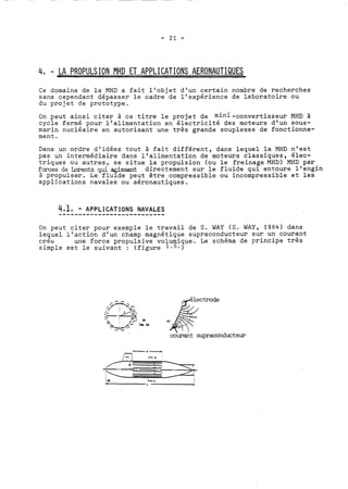 4, - LA PROPULSION MHD ET APPLICATIONS AERONAUTIQUES 
Ce domaine de la MHD a fait l'objet d'un certain nombre de recherches 
sans cependant dépasser le cadre de l'expérience de 1a.boratoire ou 
du projet de prototype. 
On peut ainsi citer à ce titre le projet de mini-convertisseur MHD à 
cycle fermé pour l'alimentation en électricité des moteurs d'un sous-marin 
nucléaire en autorisant une très grande souplesse de fonctionne-ment. 
Dans un ordre d'idées tout à fait différent, dans lequel la MHD n'est 
pas un intermédiaire dans l'alimentation de moteurs classi.ques, elec-triques 
ou autres, se situe la propulsion (ou le freinage MHD) MHD par 
forces de brentz qui agissent directement sur le fluide qui entoure l'engin 
à propulser. Le fluide peut être compressible ou incompressible et les 
applications navales ou aéronautiques. 
On peut citer pour exemple le travail de S. WAY (S. WAY, 1964) dans 
lequel l'action d'un champ magnétique supraconducteur sur un courant 
crée une force propulsive volumique. Le schéma de principe très 
simple est le suivant : (figure la6.) 
courant supraconducteur 
 