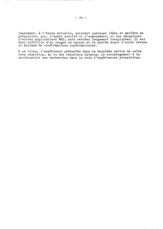 Cependant, à l'heure actuelle, existent quelques idées en matière de 
propulsion, qui, n'ayant suscité ni l'engouement, ni les déceptions 
d'autres applications MHD, sont restées largement inexplorées. II est 
donc difficile d'en jauger la valeur et la portée avant d'avoir obtenu 
un minimum de confirmations expérimentales. 
A ce titre, l'expérience présentée dans la deuxième partie de cette 
note constitue, au vu des résultats obtenus, un encouragement à la 
continuation des recherches dans la voie d'expériences probatoires. 
 