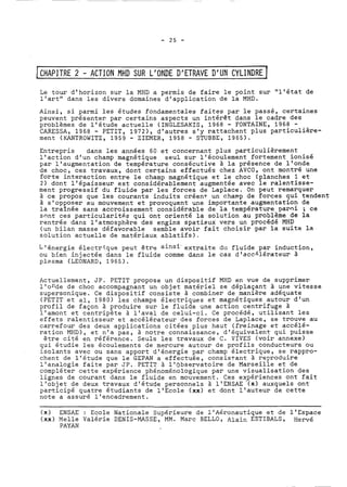 I CHAPITRE 2 - ACTION MHD SUR L'ONDE D'ETRAVE D'UN CYLINDRE 1 
Le tour d'horizon sur la MHD a permis de faire le polnt sur "l'état de 
l'art" dans les divers domaines d'application de la MHD. 
Ainsi, si parmi les études fondamentales faites par le passé, certaines 
peuvent présenter par certains aspects un intérêt dans le cadre des 
problèmes de l'étude actuelle (INGLESAKIS, 1968 - FONTAINE, 1968 - 
CARESSA, 1968 - PETIT, 1972), d'autres s'y rattachent plus particulière-ment 
(KANTROWITZ, 1959 - ZIEMER, 1958 - STUBBE, 1965). 
Entrepris dans les années 60 et concernant plus particulièrement 
l'action d'un champ magnétique seul sur l'écoulement fortement ionisé 
par l'augmentation de température consécutive à la présence de l'onde 
de choc, ces travaux, dont certains effectués chez AVCO, ont montré une 
forte interaction entre le champ magnétique et le choc (planches 1 et 
2) dont l'épaisseur est considérablement augmentée avec le ralentlsse-ment 
progressif du fluide par les forces de Laplace. On peut remarquer 
à ce propos que les courants induits créen+ un champ de forces qui tendent 
à s'opposer a.u mouvement et provoquent une importante augmentation de 
la traînée sans accroissement considérable de la température paroi ; ce 
sont ces particularitgs qui ont orienté la solution au problème de la 
rentrée dans l'atmosphère des engins spatiaux vers un procédé MHD 
(un bilan masse défavorable semble avoir fait choisir par la suite la 
solution actuelle de matériaux ablatifs), 
L'énergie électri-que peut être ainsi- extraite du fluide par induction, 
ou bi-en injectée dans le fluide comme dans le cas dlacc"érateur à 
plasma (LEONARD, 1965). 
Actuellement, JP. PETIT propose un dispositif MHD en vue de supprimer 
l'onde de choc accompagnant un objet matériel se déplaçant à une vitesse 
supersonique. Ce dispositif consiste à combiner de manière adéquate 
(PETIT et al, 1980) les champs électriques et magnétiques autour d'un 
profil de façon à produire sur le fluide une action centrifuge à 
l'amont et centripète à l'aval de celui-ci. Ce procédé, utilisant les 
effets ralentisseur et accélérateur des forces de Laplace, se trouve au 
carrefour des deux applications citées plus haut (freinage et accélé-ration 
MHD), et n'a pas, à notre connaissance, d'équivalent qui puisse 
être cité en référence. Seuls les travaux de C. VIVES (voir annexe) 
qui étudie les écoulements de mercure autour de profils conducteurs ou 
isolants avec ou sans apport d'énergie par champ électrique, se rappro-chent 
de l'étude que le GEPAN a effectuée, consistant à reproduire 
l'analogie faite par JP. PETIT à l'observatoire de Marseille et de 
compléter cette expérience phénoménologique par une visualisation des 
lignes de courant dans le fluide en mouvement. Ces expériences ont fait 
l'objet de deux travaux d'étude personnels à 1'ENSAE '(x) auxquels ont 
participé quatre étudiants de 1'Ecole (xa) et dont l'auteur de cette 
note a assuré l'encadrement. 
(n) ENSAE : Ecole Nationale Supérieure de l'Aéronautique et de l'Espace 
(xx) Melle Valérie DENIS-MASSE, MM. Marc BELLO, Alain ESTIBALS, Hervé 
PAYAN 
 