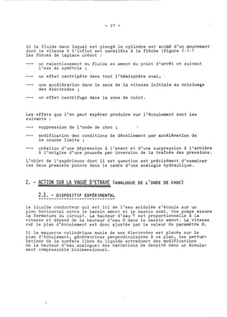 Si le fluide dans lequel est plongé le cylindre est animé d'un mouvement 
dont la vitesse à l'infini est ~arallèle à la flèche (figure 2.1.) 
les forces de Laplace créent : 
- - - un ralentissement du fluide en amont du point d'arrêt et suivant 
l'axe de symétrie ; 
--- un effet centripète dans tout l'hémisphère aval, 
--- une accélération dans le sens de la vitesse initiale au voisinage 
des électrodes ; 
--- un effet centrifuge dans la zone de culot. 
Les effets que l'on peut espérer produire sur l'écoulement sont les 
suivants : 
- - - suppression de l'onde de choc ; 
--- modification des conditions de décollement par accélération de 
la couche limite ; 
--- création d'une dépression à l'avant et d'une surpression à l'arrière 
à l'origine d'une poussée par inversion de la traînée des pressions. 
L'objet de l'expérience dont il est question est précisément d'examiner 
les deux premiers points dans le cadre d'une analogie hydraulique. 
2 , - ACTION SUR LA VAGUE D'ETRAVE (ANALOGUE DE L'ONDE DE CHOC) 
2..,.1.,. .-. ..D.I.S.P..O.S..I T..I F.. .E.X.P.~.R..IM..E NTAL 
Le liquide conducteur qui est ici de l'eau acidulée s'écoule sur un 
plan horizontal entre le bassin amont et le bassin aval. Une pompe assure 
la fermeture du circuit. La hauteur d'eau h est proportionnelle à la 
vitesse et dépend de la hauteur d'eau H dans le bassin amont. La vitesse 
sur le plan d'écoulement est donc ajustée par la valeur du paramètre H. 
Si la maquette cylindrique munie de ses électrodes est placée sur le 
plan d'écoulement, génératrices perpendiculaires à ce plan, les pertur-bations 
de la surface libre du liquide entraînent des modifications 
de la hauteur d'eau analogue; des variations de densité dans un écoule-ment 
compressible bidimensionnel. 
 