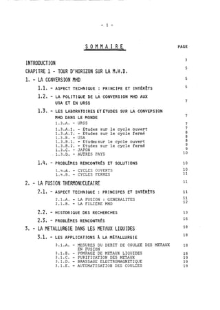S O M M A I R E 
INTRODUCTION 
CHAPITRE 1 - TOUR D'HORIZON SUR LA M,H ,Da 
1, - LA CGNVERSION MHD 
PAGE 
1,1, - ASPECT TECHNIQUE : PRINCIPE ET INTÉRÊTS 5 
1,2, - LA POLITIQUE DE LA CONVERSION MHD AUX 
USA ET EN URSS 
1,3, - LES LABCRATO IRES ET ÉTUDES SLIR LA CONVERSION 
MHD DANS LE MONDE 
1.3.A. - URSS 
1.3.A.1. - Etudes sur le cycle ouvert 
1.3.A.2. - Etudes sur le cycle fermé 
1.3.B. - USA 
1.3.B.1. - Etudessur le cycle ouvert 
1.3.B.2. - Etudes sur le cycle fermé 
1.3.C. - JAPON 
1.3.D. - AUTRES PAYS 
1.4;A. - CYCLES OUVERTS 
1.4.B. - CYCLES FERMES 
2, - LA FUSIGN T'HERMONI!CLEA!RE 
2,1, - ASPECT TECHNIQUE : PRINCIPES ET INTÉRÊTS 
2.1.A. - LA FUSION : GENERALITES 
2.1.B. - LA FILIERE MHD 
282, - HISTORIQUE DES RECHERCHES 
3, - LA METALLURGIE nANS LES METAUX LIQUIDES 
3,1, - LES APPLICATIONS k LA MÉTALLURGIE 
3.1.A. - MESURES DU DEBIT DE COULEE DES METAUX 
EN FUSION 
3.1.B. - POMPAGE DE METAUX LIQUIDES 
3.1.C. - PURIFICATION DES METAUX 
3.1.D. - BRASSAGE ELECTROMAGNETIQUE 
3.1.E. - AUTOXATISATIÛN DES CÛULEES 
 