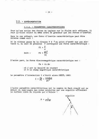 2,2, - EXP~RIMENTATION 
--mi------------------ 
2 .2 . A. - PARAMETRES CARP.CTERISTIQJES 
Pour qu'une action des forces de Laplace sur le fluide soit efficace, il 
faut qu'elles soient du même ordre de grandeur que les forces d'inertie. 
Dans le cas présent, une foret d'inertie caractéristique peut être 
obtenue comme suit : 
Si la vitesse passe de la vitesse V à Oau 
tance d, au saut de pression P correspond 
Soit : 
point d'arrêt sur une dis-une 
force caractéristique : 
D'autre part, la force électromagnétique caractéristique est : 
Fm = Jo.Bo 
où J est la densité de courant 
et B le champ magnétique.caractéristique 
Le paramètre d'interaction 1 s'écrit alors (PETIT, 1980) 
L'autre paramètre caractéristique est le nombre de Mach simulé qui se 
déduit du demi-angle des ondes produites par une aiguille effleurant 
la surface libre du liquide qui s'écoule : 
aiguille 
 