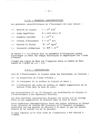 2.2.B. - GRANDEURS CARACTERISTIOUES 
Les grandeurs caractéristiques de l'écoulement ont pour valeur : 
- - - densité de courant 4 J = 10 A/m 2 
--- champ magnétique B = 4000 G(0,4 T) 
--- diamètre cylindre L = m 
--- vitesse d'écoulement V =. 10-1 m/s 
--- densité du fluide P= 10 3 Kg/m 3 
--- viscosité cinématique v = P/P = 10-~ 
La valeur 1 = 2,s obtenue pour le paramètre d'interaction permet 
d'envisager un effet des champs électriques et magnétiques sur l'onde 
d'étrave. 
L'angle des lignes de Mach sur l'aiguille donne un nombre de Mach 
simulé de l'ordre de 1,4 - 1,s. 
2.2.C. - CONSTATATIONS 
Lors de l'établissement du courant entre les électrodes, on constate : 
(1) la disparition de l'onde d'étrave ; 
(2) le creusement de la surface du liquide en amont ; 
(3) l'atténuation des ondes de surface et légère augmentation de la 
hauteur d'eau dans la zone de culot. 
Les constatations (1) et (2) évoquent une accélération du liquide et 
l'établissement d'une dépression frontale. 
Les deux dernières constatations évoquent une action sur le sillage 
ainsi qu'une augmentation de pression dans la zone de culot. 
Cette expérience phénoménologique donne des signes indirects en faveur 
d'une inversion de traînée des pressions qu'il faudrait évidemment 
objectiver par des mesures de pression à la paroi ou par une mesure 
directe de la traînée (ou de la poussée). 
Il faut signaler qu'un film vidéo de l'expérience a &té réalisé à 
1 ' ENSAE. 
 