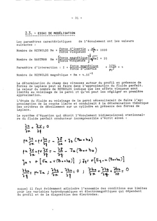 Les paramètres caractéristiques de l'écoulement ont les valeurs 
suivantes : 
Nombre de REYNOLDS Re = ffoorrccee vd'iisnqeuretuisee =A1=000 
a 
Nombre de HARTMAN Ha = = 20 
Paramètre d'interaction : 1 = force magnétique -- 2=JBL4 
orce d1 inertie pv2 
Nombre de REYNOLDS magnétique = Rm = 4.10-~ 
La détermination du champ des vitesses autour du profil en présence de 
forces de Laplace peut se faire dans l'approximuticn du fluide parfait. 
La valeur du nombre de REYNOLCS indique que les effets visqueux sont 
limités au voisinage de la paroi zt qu'on peut les négliger en première 
approximation. 
L'étude du fluide au voisinage de la paroi nécessiterait de faire l'ap-proximation 
de la couche limite et conduirait à la détermination théorique 
des critères de décollement sur un cylindre en présence des forces de 
Laplace. 
Le système d'équation qui décrit l'écoulement bidimensionnel stationnai-re 
du fluide parfait conducteur incompressible slécrit ainsi : 
auquel il faut évidemment adjoindre l'ensemble des conditions aux limites 
pour les variables hydrodynamiques et électromagnétiques qui dépendent 
du profil et de la disposition des électrodes. 
 