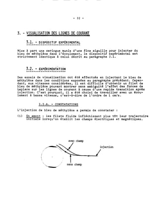 3, - VISUALISATION DES LIGNES DE COURANT 
3.1, - DISPOSITIF EXP~RIMENTAL 
Mise à part une seringue munie d'une fine aiguille pour injecter du 
bleu de méthylène dans l'écoulement, le dispositif expérimental est 
strictement identique à celui décrit au paragraphe 2.1. 
Des essais de visualisation ont été effectués en injectant le bleu de 
méthylène dans les conditions exposées au paragraphe précédent. Cepen-dant, 
aux vitesses considérées, il est difficile d'obtenir un filet de 
bleu de méthylène pouvant montrer sans ambiguité 14effet des forces de 
Laplace sur les lignes de courant à cause d'une rapide transition après 
injection. C'est pourquoi, il a été choisi de travailler avec un écou-lement 
à basse vitesse, c'est-à-dire de l'ordre de 1 cm/s. 
3.2.A. - CONSTATATIONS 
L'injection de bleu de méthylène a permis de constater : 
(1) En amont : les filets fluide infléchissent plus tat leur trajectoire 
initiale lorsqu'on établit les champs électriques et magnétiques. 
avec champ 
'. /'. 
. sans champ 
 