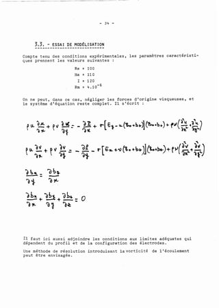 3..,.3.,. .-. ..E.S.S..A.I. .D.E. .M..O.D.~..L.I..S ATION 
Compte tenu des conditions expérimentales, les paramètres caractéristi-ques 
prennent les valeurs suivantes : 
On ne peut, dans ce cas, négliger les forces d'origine visqueuses, et 
le système d'équation reste complet. Il s'écrit : 
11 faut ici aussi adjoindre les conditions aux limites adéquates qui 
dépendent du profil et de la configuration des électrodes. 
Une méthode de résolution introduisant lavorticité de l'écoulement 
peut être envisagée. 
 
