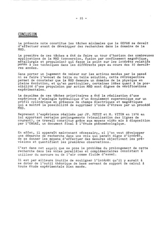 La présente note constitue les tâches minimales que le GEPAN se devait 
d'effectuer avant de développer des recherches dans le domaine de la 
MHD . 
La première de ces tâches a été de faire un tour d'horizon des nombreuses 
applications de la MHD (conversion, fusion par confinement magnétique, 
mét?llurgie et propulsion) qui fasse le point sur les intérêts relatifs 
Pol?tes à ces techniques dans les différents pays au cours des 30 derniè-res 
années. 
Sans porter un jugement de valeur sur les acticns menées par le passé 
ni se faire l'avocat de telle ou telle solution, cette rétrospective 
permet de constater que la MHD demeure un domaine de la physique en 
pleine évolution, et qu'en particulier, certaines idées quant à la pos-sibilité 
d'une propulsion par action XHD sont dignes de vérifications 
expérimentales. 
La deuxième de ces taches prioritaires a été la réalisation d'une 
expérience d'analogie hydraulique d'un écoulement supersonique sur un 
profil cylindrique en présence de champs électriques et magnétiques 
qui a montré la possibilité de supprimer l'onde d'étrave par un procédé 
MHD . 
Reprenant l'expérience réalisée par JP. PETIT et M. VITON en 1976 en 
lui apportant certains prolongements (visualisation des lignes de 
courant), ce travail constitue grâce aux moyens vidéo mis à disposition 
par l'ENSAE, un document final à l'étude phénoménologique. 
En effet, il apparaît maintenant nécessaire, si l'on veut développer 
une démarche de recherche dans une voie qui paraît digne d'intérêt, 
de se donner les moyens d'effectuer des mesures objectivant les pré-visions 
et quantifiant les premières observations. 
C'est dans cet esprit que se pose le problème du prolongement de cette 
recherche dans les voies parallèles et complémentaires consistant à 
utiliser du mercure ou de l'air comme fluide d'essai. 
Il est par ailleurs inutile de souligner l'intérêt qu'il y aurait à 
se doter de l'outil théorique de base servant de support de calcul à 
toute étude expérimentale bien menée. 
 