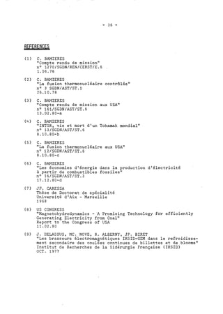 (1) C. BAMIERES 
"Compte rendu de mission" 
no 1270/SGDN/REN/CERST/E.6 
1.06.76 
(2) C. BAMIERES 
"La fusion thermonucléaire contrôlée" 
no 3 SGDN/AST/ST.l 
26.10.78 
(3) C. BAMIERES 
"Compte rendu de mission aux USA" 
no 161/SGDN/AST/ST.6 
13.02.80-a 
(4) C. BAMIERES 
"INTOR, vie et mort d'un Tokamak mondial" 
no 13/SGDN/AST/ST.G 
8.10.80-b 
(5) C. BAMIERES 
"La fusion thermonucléaire aux USA" 
no 12/SGDN/AST/ST.6 
8.10.80-c 
(6) C. BAMIERES 
"Les économies d'énergie dans la production d'électricité 
à partir de combustibles fossiles" 
no 16/SGDN/AST/ST.3 
17.12.80-d 
(7) JP. CARESSA 
Thèse de Doctorat de spécialité 
Université d'Aix - Marseille 
1968 
(8) US CONGRESS 
"Magnetohydrodynamics - A Promising Technology for efficiently 
Generating Electricity from Coal" 
Report to the Congress of USA 
11.02.80 
(9) J. DELASSUS, MC. NOVE, R. ALBERNY, JP. BIRET 
"Les brasseurs électromagnétiques IRSID-GEM dans le refroidisse-ment 
secondaire des coulées continues de billettes et de blooms" 
Institut de Recherches de la Sidérurgie Française (IRSIDI 
OCT. 1977 
 