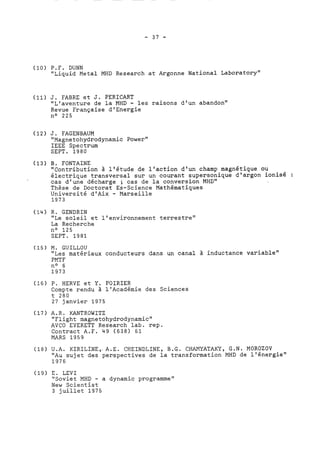 (10) P.F. DUNN 
"Liquid Metal MHD Research at Argonne National Laboratory" 
(11) J. FABRE et J. PERTCART 
"L'aventure de la MHD - les raisons d'un abandon" 
Revue Française d' Energie 
no 225 
(12) J. FAGENBAUM 
"Magnetohydrodynamic Power" 
IEEE Spectrum 
SEPT. 1980 
(13) B. FONTAINE 
"Contribution à l'étude de l'action d'un champ magnétique ou 
électrique transversal sur un courant supersonique d'argon ionisé : 
cas d'une décharge ; cas de la conversion MHD" 
Thèse de Doctorat Es-Science Mathématiques 
Université d'Aix - Marseille 
1973 
(14) R. GENDRIN 
"Le soleil et l'environnement terrestre" 
La Recherche 
no 125 
SEPT. 1981 
(15) M. GUILLOU 
"Les matériaux conducteurs dans un canal à inductance variable" 
PMTF 
no 6 
1973 
(16) P. HERVE et Y. POIRIER 
Compte rendu à l'Académie des Sciences 
t 280 
27 janvier 1975 
(17) A.R. KANTROWITZ 
"Flight magnetohydrodynamic" 
AVCO EVERETT Research lab. rep. 
Contract A.F. 49 (638) 61 
MARS 1959 
(18) U.A. KIRILINE,, A.E. CHEINDLINE, B.G. CHAMYATAKY, G.N. MOROZOV 
"Au sujet des perspectives de la transformation MHD de l'énergie" 
1976 
(19) E. LEVI 
"Soviet MHD - a dynamic programme" 
New Scientist 
3 juillet 1975 
 