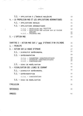 4, - LA PROPULSION MHD ET LES APPLICATIONS AERONAUTIQUES 
4,21 - APPLICATIONS A~RONAUTIQUES 
4.2 .A. - PROPULSION PAR REACTION 
4.2.B. - PROPULSION PAR ACTION SUR LE FLUIDE 
AMBIANT 
4,2.C. - FREINAGE MHD 
5, - L'OPTION MHD 
CHAPITRE 2 - ACTION MHD SUR L' ONDE D' ETRAVE D'UN CYLTNDRE 
1, - PRINCIPE 
2 - ACTION SUR LA VAGUE D' ETRAVE 
2,1, - DISPOSITIF EXPÉRIMENTAL 
2.2.A. - PARAMETRES CARACTERISTIQUES 
2.2.B. - GRANDEURS CARACTERISTIQUES 
2.2iC. - CONSTATATIONS 
2,3, - ESSAI DE MODÉLISATION 
3, - VISUALISATION DES LIGNES DE COURANT 
3,L - DISPOSITIF EXPÉRIMENTAL 
3,2 - EXP~RIMENTATION 
3.2.A. - CONSTATATIONS 
3,3, - ESSAI DE MOD~LISATION 
CONCLUS ION 
REFERENCES 
ANNEXES 
 