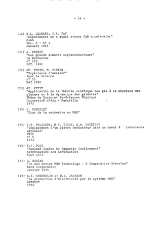 (20) R.L. LEONARD, J.A. FAY 
"Experiments on a quasi steady JxB accelerator" 
AIAA 
Vol. 3 - no 1 
January 1965 
(21) J. PERROT 
"Les grands aimants supraconducteurs" 
La Recherche 
no 126 
OCT. 1981 
(22) JP. PETIT, M. VITTON 
"Expérience dl amateur" 
Pour la Science 
no 31 
MAI 1980 
(23) JP. PETIT 
"Application de la théorie cinétique des gaz à la physique des 
plasmas et à la dynamique des galaxies" 
Thèse de Doctorat Es-Sciences Physique 
Université d'Aix - Marseille  
1972 
(24) J. PONCELET 
"Etat de la recherche en MHD" 
(25) V.V. POLIUKOV, M.V. TITOV, G.A. CKVETSOV 
"Déplacement dlun piston conducteur dans un canal à inductance 
variablet1 
PMT F 
no 6 
1973 
(26) R.F. POST 
"Nuclear Fusion by Magnetic Confinementt' 
Astronautics and Aeronautics 
AOUT 1973 
(27) G. RUDINS 
"US and Soviet MHD Technology : A Comparative Overview" 
Rand Corporation 
Janvier 1974 
(28' A.E. SHEINDLIN et W.D. JACKSON 
"La production d'électricité par le système MHD" 
DETROIT 
1974 
 