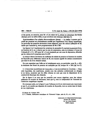 504-SrkB C. R Acad. Sc Paris, t. 278 (18 nh19 74) 
-. . 
et des parois, on retrouve, pour M = O, la valeur de C, admise en mCcanique des fluides 
classique pour un milieu M, ce qui corrobore une remarque déja faite ('1. - 
Expérimenthrion d'm cylindre électroco&cteur (laiton). - Le &u 3 montre que le 
profil des pressions est profondément modifié par l'application d'un champ magnétique, 
en particulier les pressions deviennent toutes négatives, pour des valeun suffisantes de M, 
tandis que I'huth 0, varie progressivement de 90 A 180". 
Les figures 4 et 5 représentent les variations du paramétre G, exprimé en grammes-force, 
en fonction de 0, on y observe que la zone de surpression, mise en hidence A l'avant de 
l'obstacle (O < 0 < 26") pour M = O, est remplade par une zone de dépression, délimitée 
par les valeurs de 0 comprises entre O et W. 
Le réseau 6 décrit l'évolution du cocfncient de traînée de pression en fonction du nombre. 
de Reynolds pour différentes valeurs de M, son examen appelle les mêmes commentaires 
que dans le cas d'un obstacle isolant. 
On note cependant que l'effet est ici notablement accru, en particulier, pour R, = 635, 
la résultante des forces de pression est multipliée par 20, lorsque M = 160 (fig. 6 et 7). 
- 
2. L'wucno~~ SAGN~QUETET PARAUÈLB A L'AXE DE SYM~UBDU CYLINDRE. - Dans 
cette hypothèse, des expériences, menées avec des cylindres confectio~és en altuglas 
et en laiton, montrent que les effets obtenus nt sont pas sous la dépendance .de la 
conductivitd électrique des obstacles. ,4 
Sur la figure 8 on note que les pressions sont encore négatives, pour des valeurs 
suffisantes du nombre de Hartmann, mais que O, reste ici indépendant de l'intensité de 
l'induction magnétique imposée. 
On remarque enfin, sur la figure 9, que l'influence de M est relativement peu importante 
et que C, ne semble pas dépendre du nombre de Reynolds, tout au moins dans la limite 
de nos expériences. 
(*) Séana du 4 fCvrier 1974. -- 
(il Y. PO- Pubiieations seicnr~fiws I ~~niwrsidtd-k er, série B. IV, no 1, 1960. 
Laboratoire dc MagnCtohydrodyMmiq~~, 
Focuiti du Scimeu, 
33. rue Louis-Paste*r, 
84000 Av- 
 