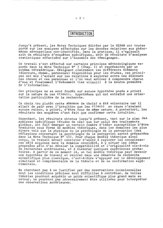 1 1 NTRODUCTION 1 
Jusqu'à présent, les Notes Techniques éditées par le GEPAN ont toutes 
porté sur les analyses effectuées sur les données relatives aux phéno-mènes 
aérospatiaux non-identifiés. Dans la pratique? il s'agissait 
soit de résultats d'enquêtes spécifiques, soit de resultats d'analyses 
statistiques effectuées sur l'ensemble des témoignages. 
Ce travail s'est effectué sur certains principes méthodologiques ex-posés 
dans la Note Technique No ? (Chap. 2) et représentés par un 
schéma tétraédrique. Désignant clairement les différents éléments 
(discours, choses, personnes) disponibles pour les études, ces princi-pes 
ont mis l'accent sur les relations à explorer entre ces discours 
ces choses et ces personnes si l'on veut arriver à comprendre chacun 
d'eux et finalement l'événement (les stimuli) à la source première 
de l'information. 
Ces principes ne se sont fondés sur aucune hypcthsse posée a priori 
sur la nature de ces stimuli, hypothèses qui ont entraîné une orien-tation 
particulière de la ~echerche. 
Ce choix (ou plutôt cette abscence de choix) a été volontaire car il 
allait de pair avec l'intuiticn que les stimuli en cause n'avaient 
aucune raison, a priori, d'être tous de même nature. A posteriori, les 
résultats des enquêtes n'ont fait que confirmer cette intuition. 
Cependant, les résultats obtenus jusqu'à présent, tant sur le plan des 
analyses spécifiques (études de cas) que sur celui des traitements 
globaux, ont fait émerger un certa.in nombre d'idées susceptibles d'être 
traduites sous forme de modèles théoriques, dans les domaines les plus 
divers tels que la physique ou la psychologie de la perception (des 
réflexions concernant la psychologie de la perception çerent présentées 
dans la Note Technique No 10). Pour chaque modèle théorique ainsi 
conçu, le travail devait consister d'abord à explorer les connaissan-ces 
déjà acquises dans le domaine considéré, à y situer les idées 
proposées afin d'en déceler la compatibilité et l'originalité vis-à-vis 
de recherches antérieures, et à élaborer quelques expériences proba-toires. 
A partir de ce moment là, un tel modèle théorique peut devenir 
une hypothèse de travail et rentrer dans une démarche de recherche 
scientifique plus classique, c'est-à-dire s'appuyer sur le développement 
simultané et complémentaire de la théorie et de sa confirmation expé-rimentale. 
Ne cherchant pas à se justifier par des observations occasionnelles 
dont les conditions précises sont difficiles à contrôler, de telles 
théories pourront acquérir un poids scientifique plus grand mais en 
retour, ne pourront pas nécessairement être utilisées pour interpréter 
des observations antérieures. 
 