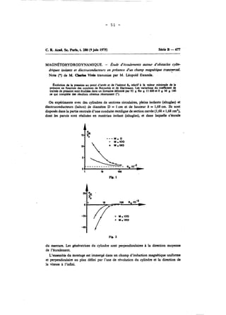 C. B. Am& Sc. Paris, t. 280 (9 juin 1975) Série B - 677 
MAG~TOHYDRODYNAMIQUE. - Étude d'écoulements autour d'obstacles cylh 
driques isolmts et électroconducteurs en présence d'un champ magnétique trcuts~sal. 
Note (*) de M. Cbrrlds Vivès transmise par M. Léopold Escande. 
Évolution de ia prrssion au point d'arrêt et & t'azimut BN relatif h vafeur minllnale & la 
pression en fonction des nombres de Reynolds et de Hartmann. Les variations du coefficient de 
train& de pression sont Ctudiees dans un domaine delimité par 93 5 Re s 11 600 et O o M s 160 
os qui compléte des résultats obtenus rtcemmcnt ('). 
On expérimente avec des cylindres de sections circulaires, pleins isolants (altuglas) et 
électroconducteurs (laiton) de diamètre D = 1 cm et de hauteur h = 1,68 cm. Ils sont 
disposés dans la partie centrale d'une conduite rectiligne de section carrée (1,68 x 1,68 cm2), 
dont les parois sont réalisées en matériau isolant (altuglas), et dans laquelle s'émule 
Fig. 2 
du mercure. Les gtntratrices du cylindre sont perpendiculaires à la direction moyenne 
de l'écoukmcnt. 
L'ensemble du montage est immergé dans un champ d'induction magnttique unifonne 
et perpendiculaire au plan défini par l'axe de révolution du cylindre et la direction do 
la vitesse A l'infini. 
 