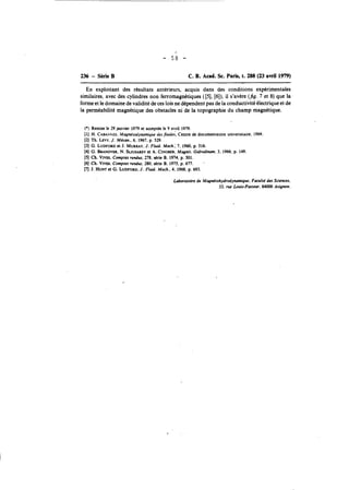 236 - Série B C. R. Acad. Sc. Paris, t. 288 (23 avril 1979) 
En exploitant des résultats antérieurs, acquis dans des conditions expérimentales 
similaires, avec des cylindres non ferromagnétiques ([5],[ 6]),il s'avère (fig. 7 et 8) que la 
forme et le domaine de validité de ces lois ne dépendent pas de la conductivité électrique et de 
la perméabilité magnétique des obstacles ni de la topographie du champ magnétique. 
(*) Remise le 29 janvier 1979 et acceptée le 9 avril 1979. 
[l] H. CABAN~EMSag,n étodynamique des &ides, Centre de documentation wsiversitaire. 1969. 
[2] Th. LEW. J. Mécan., 6, 1967, p. 529. 
[3] G. LUDFORDe t J. MURRAYJ,. Fluid. Mech.; 7, 1960, p. 516. 
[4] G. BRANOVERN. . SUUSAREeVt A. CINOBEMR,a gnit. Gidrodinam, 3. 1966. p. 149. 
[q Ch. VIVES. Comptes rendus. 278, série B. 1974. p. 501. 
(61 Ch. VI~C.om ptes rendus. 280. série B. 1975, p. 677. . 
[l J. HUNT et G. LUDFORD. J. Fluid. Mech.. 4, 1968, p. 693. 
Moratoire de Magnétohydrodynamique. FacultP des Sciences. 
33. rue Louis-Pwteur, 84000 Avignon. 

