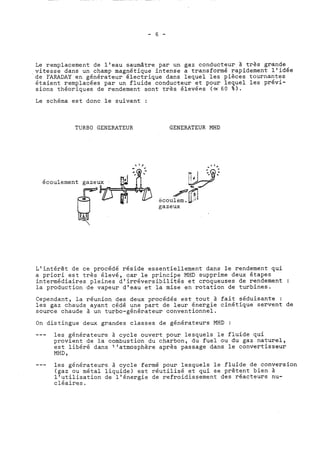 Le remplacement de l'eau saumâtre par un gaz conducteur à très grande 
,vitesse dans un champ magnétique intense a transformé rapidement l'idée 
de FARADAY en générateur électrique dans lequel les pièces tournantes 
étaient remplacées par un fluide conducteur et pour lequel les prévi-sions 
théoriques de rendement sont très élevées (= 60 %). 
Le schéma est donc le suivant : 
TURBO GENERATEUR GENERATEUR MHD 
- II * 
écoulement gaze 
gazeux 
L'intérêt de ce procédé réside essentiellement dans le rendement qui 
a priori est très élevé, car le principe MHD supprime deux étapes 
intermédiaires pleines d'irréversibilités et croqueuses de rendement : 
la production de vapeur d'eau et la mise en rotation de turbines. 
Cependant, la réunion des deux procédés est tout à fait séduisante : 
les gaz chauds ayant cédé une part de leur énergie cinétique servent de 
source chaude à un turbo-générateur conventionnel. 
On distingue deux grandes classes de générateurs MHD : 
--- les générateurs à cycle ouvert pour lesquels le fluide qui 
provient de la combustion du charbon, du fuel ou du gaz naturel, 
est libéré dans l'atmosphère après passage dans le convertisseur 
MHD , 
--- les générateurs à cycle fermé pour lesquels le fluide de conversion 
(gaz ou métal liquide) est réutilisé et qui se prêtent bien à 
l'utilisation de l'énergie de refroidissement des réacteurs nu-cléaires. 
 