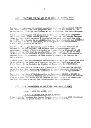 Les pays occidentaux et surtout européens ont considérablement ralenti 
(FR) même arrêté (GB) leur programme MHD à la fin des années 60, en 
raison des difficultés rencontrées et du faible coût des hydrocarbures. 
Seuls les Soviétiques ont poursuivi la mise en oeuvre d'un programme 
ambitieux avec, comme centre principal, l'Institut des Hautes Tempéra-tures 
et sont ainsi parvenus à construire une centrale expérimentale 
de 25 MW. Or, depuis la sensibilisation des Gouvernements aux problèmes 
de l'énergie et de la pollution, il s'est produit un renversement 
d'attitude vis-à-vis de la MHD. 
Les Etats-Unis, qui disposent, comme l'URSS, de vastes réserves de 
charbon et de gaz naturel, ont relancé très vigoureusement leur 
programme ; ainsi, 1'ERDA (Ministère de 1'Energie) a débloqué 40 mil-lions 
de 8 en 1971 pour la construction d'une centrale de 50 MW dans 
le MONTANA. Cette centrale à cycle ouvert utilise comme combustible du 
charbon gazéifié provenant de très riches gisements de charbon de 
cette région. 
D'autre part, une collaboration soviéto-américaine s'est développée sous 
le patronnage, en URSS, de l'Institut des Hautes Températures et aux 
Etats-Unis, de la Division du Charbon du Ministère de l'Intérieur. 
Les principaux points portent sur l'échange d'information, la réunion 
de colloques, des recherches théoriques et expérimentales communes (en 
particulier sur les tenues de matériaux et des essais d'équipements). 
Toutefois, en 1981, l'Administration du Président REAGAN a décidé de 
diminuer le financement fédéral des recherches fondamentales en conver-sion 
MHD, confiant ainsi aux industries privées le soin de développer 
les applications à partir des connaissances déjà acquises. 
1.3.A. - URSS (S. WHITE, 1975) 
1....3...A...1.... .-. .E.t..u.d.e.s. ..s.u.r. .l e cy-c-l-e- o-u-v-e-r-t- : 
L'Institut de Physique des Hautes Températures avec ses 2500 chercheurs 
est, à MOSCOU, le grand centre de la MHD en cycle ouvert. 
 