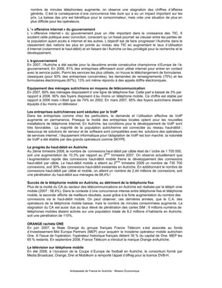 nombre de minutes téléphonées augmente, on observe une stagnation des chiffres d’         affaires
  générés. C’ la conséquence d’
                est                   une concurrence très dure qui a eu un impact important sur les
  prix. La baisse des prix est bénéfique pour le consommateur, mais crée une situation de plus en
  plus difficile pour les opérateurs.

L’« offensive internet » du gouvernement
L’ offensive internet » du gouvernement joue un rôle important dans la croissance des TIC. Il
   «
soutient cette politique avec conviction, conscient qu’ fossé pourrait se creuser entre les parties de
                                                        un
la population ayant accès à internet et les autres. L’ objectif est de faire progresser l’Autriche dans le
classement des nations les plus en pointe au niveau des TIC en augmentant le taux d’             utilisation
d’internet (notamment le haut-débit) et en faisant de l’Autriche un lieu privilégié pour la recherche et le
développement.

L’e-gouvernement
En 2007, l’Autriche a été sacrée pour la deuxième année consécutive championne d’            Europe de l’
                                                                                                        e-
gouvernement. En 2006, 81% des entreprises affirmaient avoir utilisé internet pour entrer en contact
avec le service public. Parmi les services les plus utilisés, on trouve le téléchargement de formulaires
classiques (pour 93% des entreprises concernées), les demandes de renseignements (75%) et les
formulaires électroniques (67%). 13% ont même répondu à des appels d’        offre électroniques.

Equipement des ménages autrichiens en moyens de télécommunication
En 2007, 69% des ménages disposaient d’  une ligne de téléphone fixe. Cette part a baissé de 3% par
rapport à 2006. 90% des foyers disposent d’ moins un téléphone mobile. Ce chiffre est stable par
                                           au
rapport à 2006 mais n’
                     était que de 74% en 2002. En mars 2007, 95% des foyers autrichiens étaient
équipés d’ moins un téléviseur.
          au

Les entreprises autrichiennes sont séduites par le VoIP
Dans les entreprises comme chez les particuliers, la demande et l’         utilisation effective de VoIP
augmente en permanence. Presque la moitié des entreprises locales optent pour les nouvelles
installations de téléphonie Internet. En Autriche, les conditions pour le développement de VolP sont
très favorables : La majorité de la population autrichienne est connectée au réseau haut-débit ;
beaucoup de solutions de serveur et de software sont compatibles avec les solutions des opérateurs
de services internet ; l’
                        équipement informatique pour l’adaptation de VoIP est bon marché ; la notoriété
de VoIP a été établie par des grands opérateurs comme SKYPE      .

Le progrès du haut-débit en Autriche
Au 2ème trimestre 2008, le nombre de connexions haut-débit par câble était de l’  ordre de 1 705 000,
                                                   ème
soit une augmentation de 10,3% par rapport au 2        trimestre 2007. On observe actuellement que
l’
 augmentation rapide des connexions haut-débit mobile freine le développement des connexions
                                                           ème
haut-débit par câble. Le haut-débit mobile a atteint au 2      trimestre 2008 un nombre de 730 700
connexions, soit 30% des connexions haut-débit existantes en Autriche. En additionnant le nombre de
connexions haut-débit par câble et mobile, on atteint un nombre de 2,44 millions de connexions; soit
une pénétration du haut-débit aux ménages de 68,4% !

Succès de la téléphonie mobile en Autriche, au détriment de la téléphonie fixe
Plus de la moitié du CA du secteur des télécommunications en Autriche est réalisée par la téléph onie
mobile (2007 : 58,4%). Dans le contexte d’ concurrence intense entre téléphonie fixe et téléphonie
                                           une
mobile, la seconde affiche de meilleurs résultats, aussi grâce à la forte augmentation du nombre des
connexions via le haut-débit mobile. On peut observer, ces dernières années, que le C.A. des
opérateurs de la téléphonie mobile baisse, mais le nombre de minutes consommées augmente. La
stagnation du CA est aussi due au taux élevé de pénétration des cartes SIM ; 9 millions numéros de
téléphones mobiles étaient activés sur une population totale de 8,2 millions d’ habitants en Autriche,
soit une pénétration de 110%.

ORANGE rachète ONE
En juin 2007, la filiale Orange du groupe français France Télécom s’ associée au fonds
                                                                               est
d’
 investissement Mid Europa Partners (MEP) pour acquérir le troisième opérateur mobile autrichien
One. A l'issue de l'opération, l'opérateur historique français détient 35 % du capital de One, MEP les
65 % restants. En septembre 2008, France Télécom a introduit la marque Orange enAutriche.

La télévision sur téléphone mobile
En été 2008, à l’occasion de la Coupe d´Europe de football en Autriche, le consortium formé par
Media Broadcast, Orange, Drei et Mobilkom a remporté l’
                                                      appel d’
                                                             offres pour la licence DVB-H.



                             Ambassade de France en Autriche - Mission Économique
 