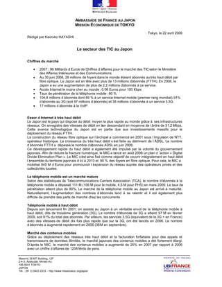 AMBASSADE DE FRANCE AU JAPON
                                               MISSION ÉCONOMIQUE DE TOKYO
                                                                                      Tokyo, le 22 avril 2009
       Rédigé par Kaoruko HAYASHI


                                                Le secteur des TIC au Japon

       Chiffres du marché

            ∑    2007 : 96 Milliards d’Euros de Chiffres d’
                                                          affaires pour le marché des TIC selon le Ministère
                 des Affaires Intérieures et des Communications
            ∑    Au 30 juin 2008, 28 millions de foyers dans le monde étaient abonnés au très haut débit par
                 fibre optique. Le Japon est en tête avec plus de 13 millions d’bonnés (FTTH). En 2008, le
                                                                               a
                 Japon a eu une augmentation de plus de 2,2 millions d’bonnés à ce service.
                                                                          a
            ∑    Accès Internet le moins cher au monde : 0.06 Euros pour 100 Kbps
            ∑    Taux de pénétration de la téléphonie mobile : 80 %
            ∑    104,8 millions d’abonnés dont 89 % à un service Internet mobile (premier rang mondial), 91%
                 d’ abonnés au 3G (soit 97 millions d’abonnés) et 38 millions d’
                                                                               abonnés à un service 3.5G.
            ∑    17 millions d’abonnés à la VoIP


       Essor d’   Internet à très haut débit
       Le Japon est le pays qui dispose du débit moyen le plus rapide au monde grâce à ses infrastructures
       réseaux. On enregistre des vitesses de débit en lien descendant en moyenne de l’  ordre de 51,2 Mbps.
       Cette avance technologique du Japon est en partie due aux investissements massifs pour le
       déploiement du réseau FTTH.
       La construction du réseau fibre optique sur l’archipel a commencé en 2001 sous l’   impulsion de NTT,
       opérateur historique. La croissance du très haut débit s’ faite au détriment de l’
                                                                 est                       ADSL. Le nombre
       d’abonnés FTTH a dépassé le nombre d’     abonnés ADSL en juin 2008.
       Ce développement rapide du haut débit a également été impulsé par la volonté du gouvernement
       japonais. Afin de réduire la fracture numérique, le MIC a lancé en août 2006 un plan d’action « Digital
       Divide Elimination Plan ». Le MIC s’ ainsi fixé comme objectif de couvrir intégralement en haut débit
                                             est
       l’
        ensemble du territoire japonais d’ à 2010 et 90 % des foyers en fibre optique. Pour cela, le MIC a
                                            ici
       mobilisé 945 M d’   Euros pour promouvoir l’expansion du réseau auprès des opérateurs privés et des
       collectivités locales.

       La téléphonie mobile est un marché mature
       Selon des statistiques de Telecommunications Carriers Association (TCA), le nombre d’  abonnés à la
       téléphonie mobile a dépassé 111 M (106 M pour le mobile, 4,5 M pour PHS) en mars 2009. Le taux de
       pénétration atteint plus de 80%. Le marché de la téléphonie mobile au Japon est arrivé à maturité.
       Naturellement, l’ augmentation des nombres d’   abonnés tend à se ralentir et il est également plus
       difficile de prendre des parts de marché chez les concurrents

       Téléphonie mobile à haut débit
       Depuis son lancement fin 2001, on assiste au Japon à un véritable envol de la téléphonie mobile à
       haut débit, dite de troisième génération (3G). Le nombre d’   abonnés de 3G a atteint 97 M en février
       2009, soit 91% du total des abonnés. Par ailleurs, les services 3,5G (équivalent de la 3G + en France)
       avec des vitesses de débit dix fois plus rapide que sur la 3G, ont été lancés en 2006. Le nombre
       d’
        abonnés a augmenté rapidement en 2008 (38 M en septembre).

       Marché des contenus mobiles
       Grâce au déploiement des réseaux très haut débit et la facturation forfaitaire pour des appels et
       transmissions de données illimités, le marché japonais des contenus mobiles a été fortement élargi.
       D’ après le MIC, le marché des contenus mobiles a augmenté de 25% en 2007 par rapport à 2006
       avec un chiffre d’
                        affaires de 1208 Mrds de yens.

Masonic 39 MT Building, 12F
2-4-5, Azabudai, Minato-Ku
106-0041 TOKYO
JAPON
Tél. : (81 3) 5403 2333 - http://www.missioneco. org/japon
 