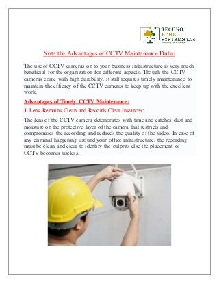 Note the Advantages of CCTV Maintenance Dubai
The use of CCTV cameras on to your business infrastructure is very much
beneficial for the organization for different aspects. Though the CCTV
cameras come with high durability, it still requires timely maintenance to
maintain the efficacy of the CCTV cameras to keep up with the excellent
work.
Advantages of Timely CCTV Maintenance:
1. Lens Remains Clean and Records Clear Instances:
The lens of the CCTV camera deteriorates with time and catches dust and
moisture on the protective layer of the camera that restricts and
compromises the recording and reduces the quality of the video. In case of
any criminal happening around your office infrastructure, the recording
must be clean and clear to identify the culprits else the placement of
CCTV becomes useless.
 