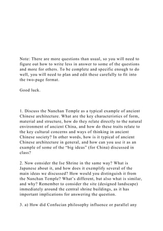 Note: There are more questions than usual, so you will need to
figure out how to write less in answer to some of the questions
and more for others. To be complete and specific enough to do
well, you will need to plan and edit these carefully to fit into
the two-page format.
Good luck.
1. Discuss the Nanchan Temple as a typical example of ancient
Chinese architecture. What are the key characteristics of form,
material and structure, how do they relate directly to the natural
environment of ancient China, and how do these traits relate to
the key cultural concerns and ways of thinking in ancient
Chinese society? In other words, how is it typical of ancient
Chinese architecture in general, and how can you use it as an
example of some of the “big ideas” (for China) discussed in
class?
2. Now consider the Ise Shrine in the same way? What is
Japanese about it, and how does it exemplify several of the
main ideas we discussed? How would you distinguish it from
the Nanchan Temple? What’s different, but also what is similar,
and why? Remember to consider the site (designed landscape)
immediately around the central shrine buildings, as it has
important implications for answering the question.
3. a) How did Confucian philosophy influence or parallel any
 