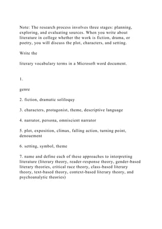Note: The research process involves three stages: planning,
exploring, and evaluating sources. When you write about
literature in college whether the work is fiction, drama, or
poetry, you will discuss the plot, characters, and setting.
Write the
literary vocabulary terms in a Microsoft word document.
1.
genre
2. fiction, dramatic soliloquy
3. characters, protagonist, theme, descriptive language
4. narrator, persona, omniscient narrator
5. plot, exposition, climax, falling action, turning point,
denouement
6. setting, symbol, theme
7. name and define each of these approaches to interpreting
literature (literary theory, reader-response theory, gender-based
literary theories, critical race theory, class-based literary
theory, text-based theory, context-based literary theory, and
psychoanalytic theories)