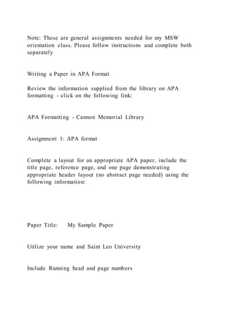 Note: These are general assignments needed for my MSW
orientation class. Please follow instructions and complete both
separately
Writing a Paper in APA Format
Review the information supplied from the library on APA
formatting - click on the following link:
APA Formatting - Cannon Memorial Library
Assignment 1: APA format
Complete a layout for an appropriate APA paper, include the
title page, reference page, and one page demonstrating
appropriate header layout (no abstract page needed) using the
following information:
Paper Title: My Sample Paper
Utilize your name and Saint Leo University
Include Running head and page numbers
 