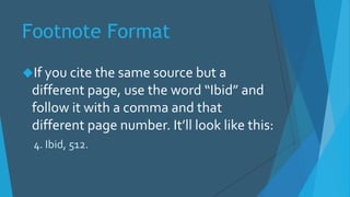 Footnote Format
If you cite the same source but a
different page, use the word “Ibid” and
follow it with a comma and that
different page number. It’ll look like this:
4. Ibid, 512.
 