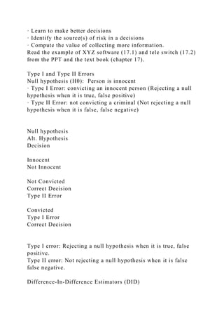 · Learn to make better decisions
· Identify the source(s) of risk in a decisions
· Compute the value of collecting more information.
Read the example of XYZ software (17.1) and tele switch (17.2)
from the PPT and the text book (chapter 17).
Type I and Type II Errors
Null hypothesis (H0): Person is innocent
· Type I Error: convicting an innocent person (Rejecting a null
hypothesis when it is true, false positive)
· Type II Error: not convicting a criminal (Not rejecting a null
hypothesis when it is false, false negative)
Null hypothesis
Alt. Hypothesis
Decision
Innocent
Not Innocent
Not Convicted
Correct Decision
Type II Error
Convicted
Type I Error
Correct Decision
Type I error: Rejecting a null hypothesis when it is true, false
positive.
Type II error: Not rejecting a null hypothesis when it is false
false negative.
Difference-In-Difference Estimators (DID)
 
